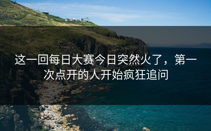 这一回每日大赛今日突然火了，第一次点开的人开始疯狂追问