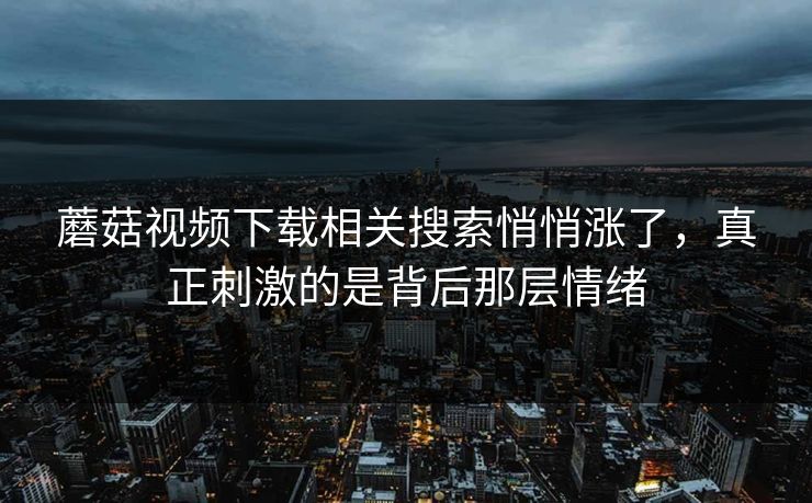 蘑菇视频下载相关搜索悄悄涨了，真正刺激的是背后那层情绪
