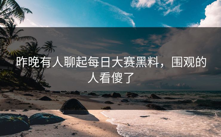昨晚有人聊起每日大赛黑料，围观的人看傻了