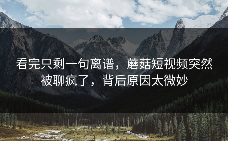 看完只剩一句离谱，蘑菇短视频突然被聊疯了，背后原因太微妙