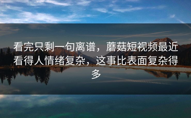 看完只剩一句离谱，蘑菇短视频最近看得人情绪复杂，这事比表面复杂得多