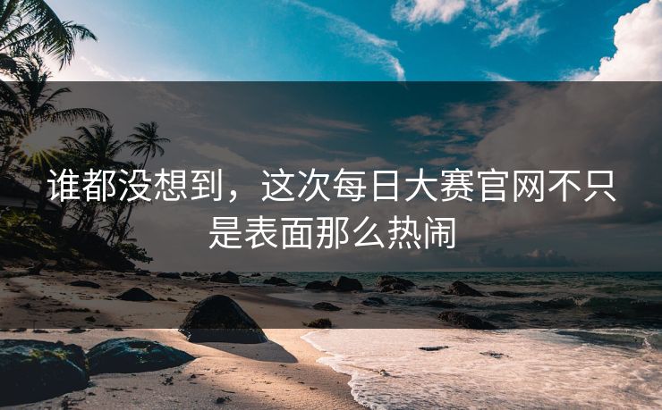 谁都没想到，这次每日大赛官网不只是表面那么热闹