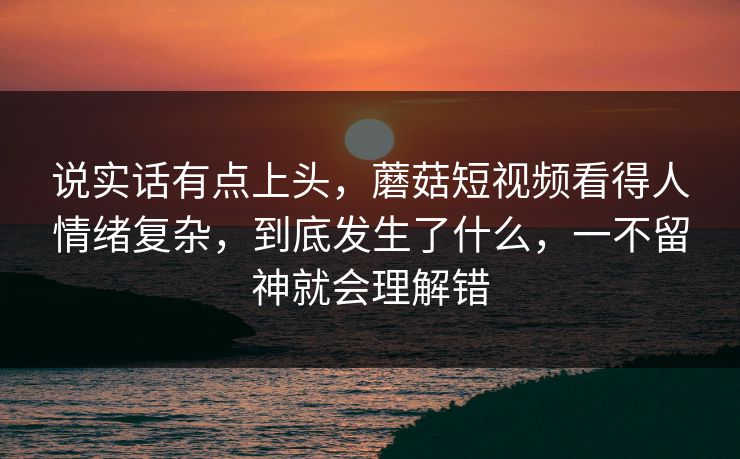 说实话有点上头，蘑菇短视频看得人情绪复杂，到底发生了什么，一不留神就会理解错