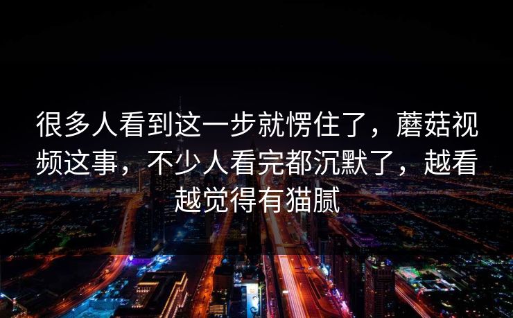 很多人看到这一步就愣住了，蘑菇视频这事，不少人看完都沉默了，越看越觉得有猫腻