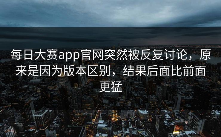每日大赛app官网突然被反复讨论，原来是因为版本区别，结果后面比前面更猛