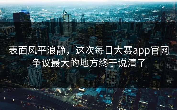 表面风平浪静，这次每日大赛app官网争议最大的地方终于说清了