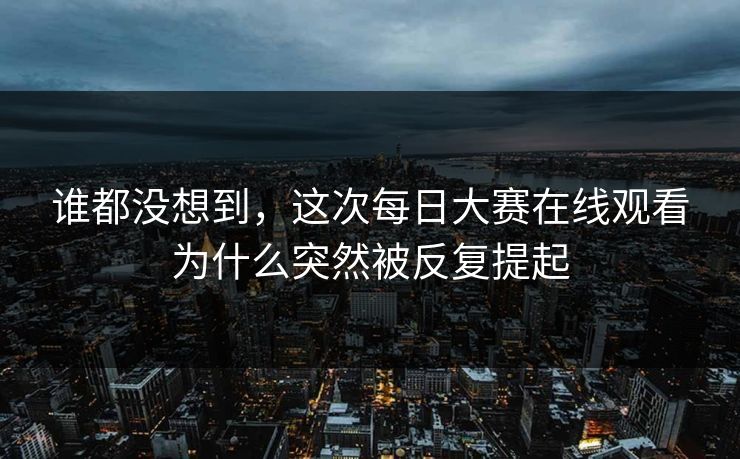谁都没想到，这次每日大赛在线观看为什么突然被反复提起