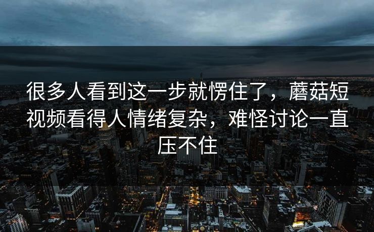 很多人看到这一步就愣住了，蘑菇短视频看得人情绪复杂，难怪讨论一直压不住