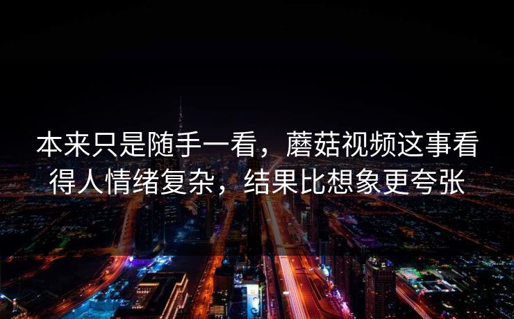 本来只是随手一看，蘑菇视频这事看得人情绪复杂，结果比想象更夸张