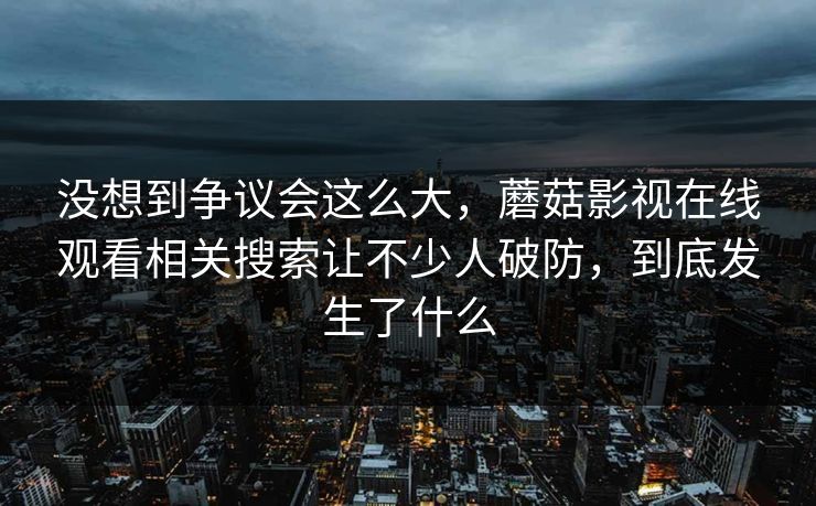 没想到争议会这么大，蘑菇影视在线观看相关搜索让不少人破防，到底发生了什么