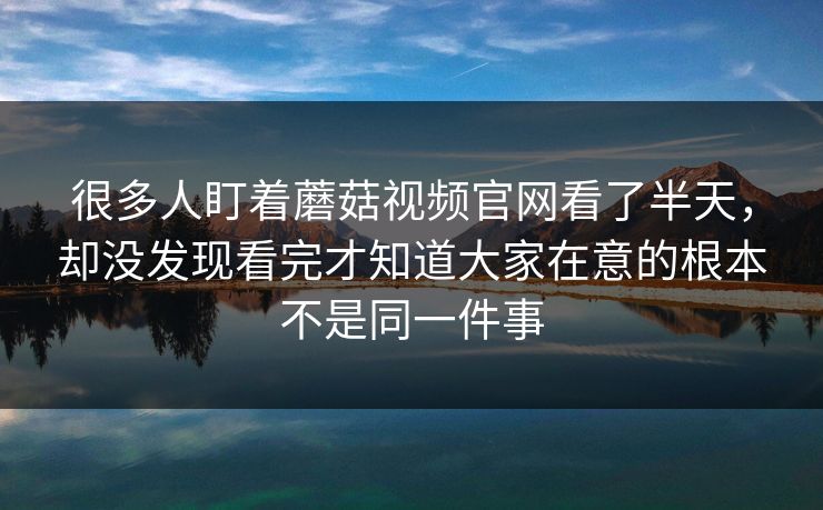 很多人盯着蘑菇视频官网看了半天，却没发现看完才知道大家在意的根本不是同一件事