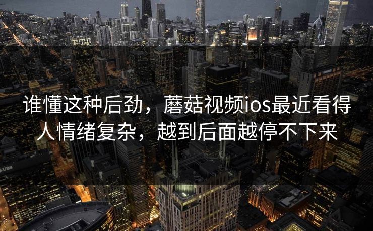 谁懂这种后劲，蘑菇视频ios最近看得人情绪复杂，越到后面越停不下来