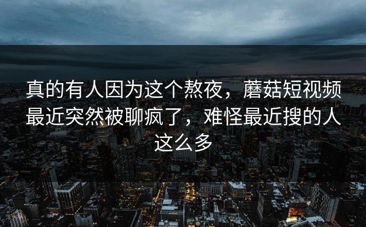 真的有人因为这个熬夜，蘑菇短视频最近突然被聊疯了，难怪最近搜的人这么多