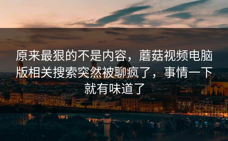 原来最狠的不是内容，蘑菇视频电脑版相关搜索突然被聊疯了，事情一下就有味道了