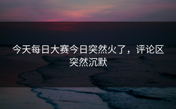 今天每日大赛今日突然火了，评论区突然沉默