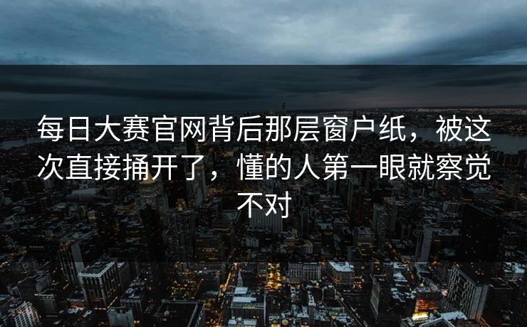 每日大赛官网背后那层窗户纸，被这次直接捅开了，懂的人第一眼就察觉不对