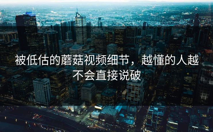 被低估的蘑菇视频细节，越懂的人越不会直接说破