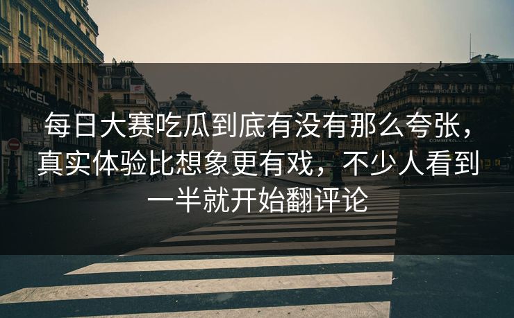 每日大赛吃瓜到底有没有那么夸张，真实体验比想象更有戏，不少人看到一半就开始翻评论