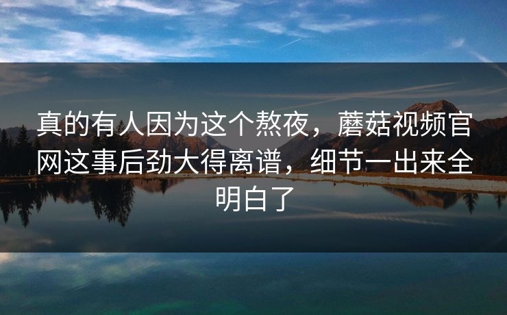真的有人因为这个熬夜，蘑菇视频官网这事后劲大得离谱，细节一出来全明白了
