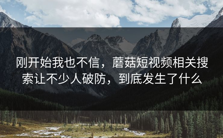 刚开始我也不信，蘑菇短视频相关搜索让不少人破防，到底发生了什么