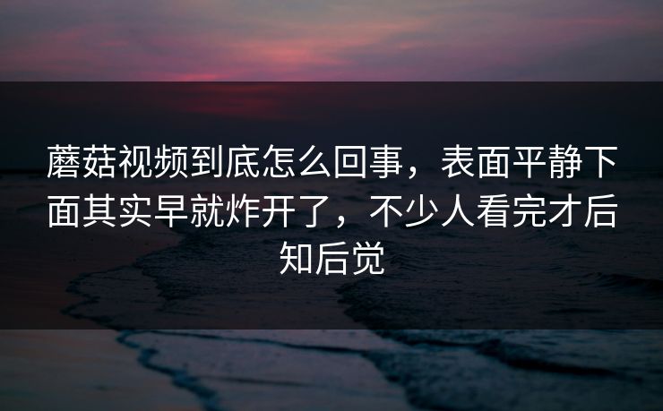 蘑菇视频到底怎么回事，表面平静下面其实早就炸开了，不少人看完才后知后觉