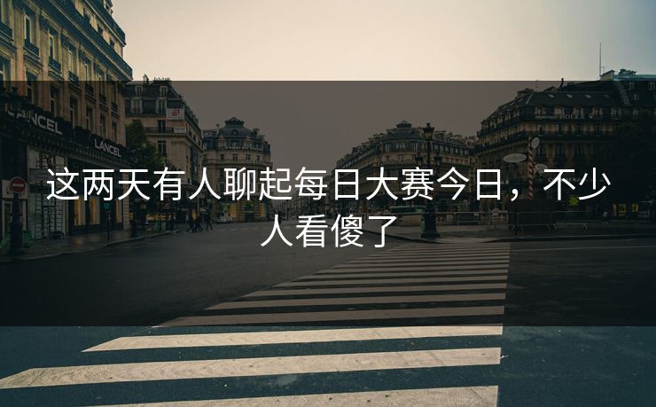 这两天有人聊起每日大赛今日，不少人看傻了