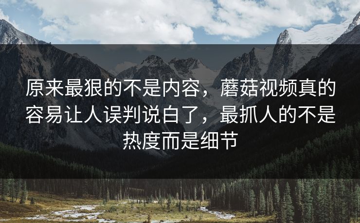 原来最狠的不是内容，蘑菇视频真的容易让人误判说白了，最抓人的不是热度而是细节