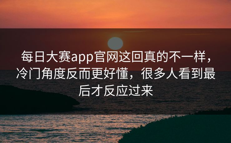 每日大赛app官网这回真的不一样，冷门角度反而更好懂，很多人看到最后才反应过来