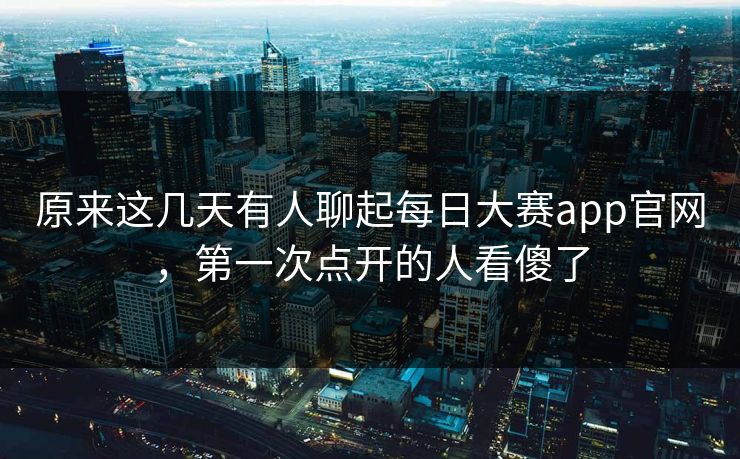 原来这几天有人聊起每日大赛app官网，第一次点开的人看傻了
