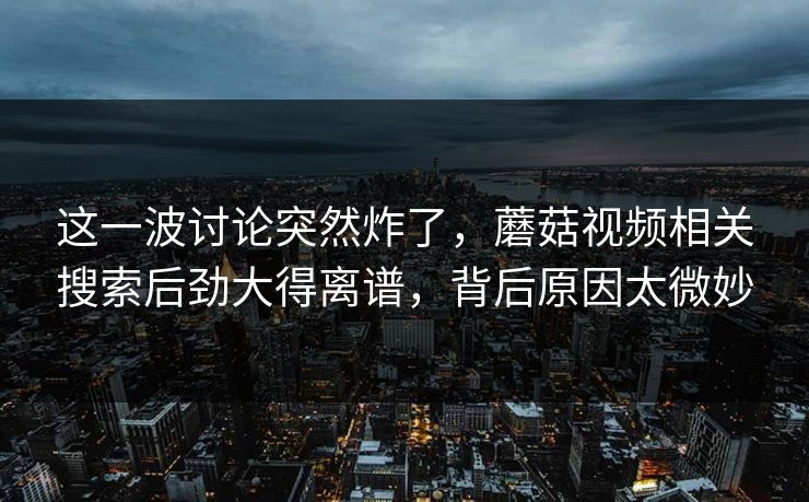 这一波讨论突然炸了，蘑菇视频相关搜索后劲大得离谱，背后原因太微妙