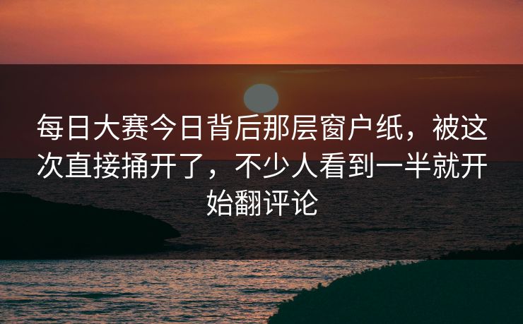 每日大赛今日背后那层窗户纸，被这次直接捅开了，不少人看到一半就开始翻评论