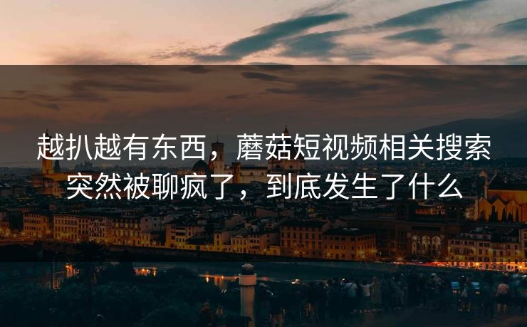 越扒越有东西，蘑菇短视频相关搜索突然被聊疯了，到底发生了什么