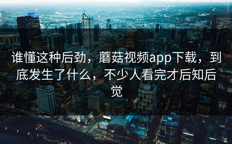 谁懂这种后劲，蘑菇视频app下载，到底发生了什么，不少人看完才后知后觉