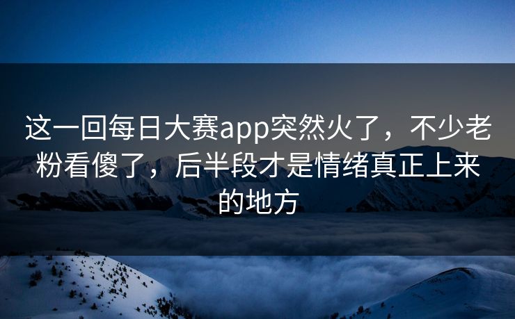 这一回每日大赛app突然火了，不少老粉看傻了，后半段才是情绪真正上来的地方