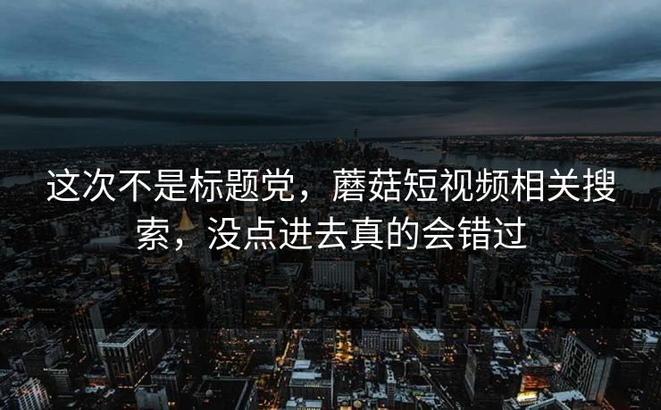 这次不是标题党，蘑菇短视频相关搜索，没点进去真的会错过