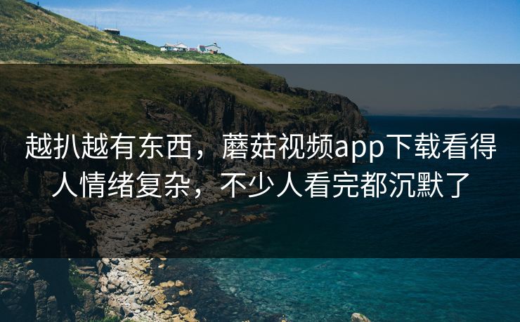 越扒越有东西，蘑菇视频app下载看得人情绪复杂，不少人看完都沉默了