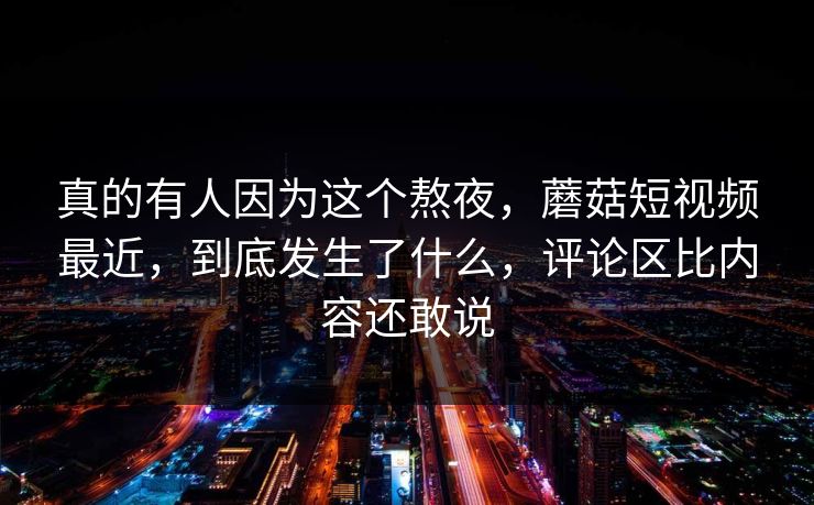 真的有人因为这个熬夜，蘑菇短视频最近，到底发生了什么，评论区比内容还敢说