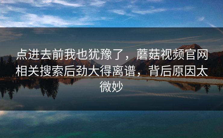 点进去前我也犹豫了，蘑菇视频官网相关搜索后劲大得离谱，背后原因太微妙