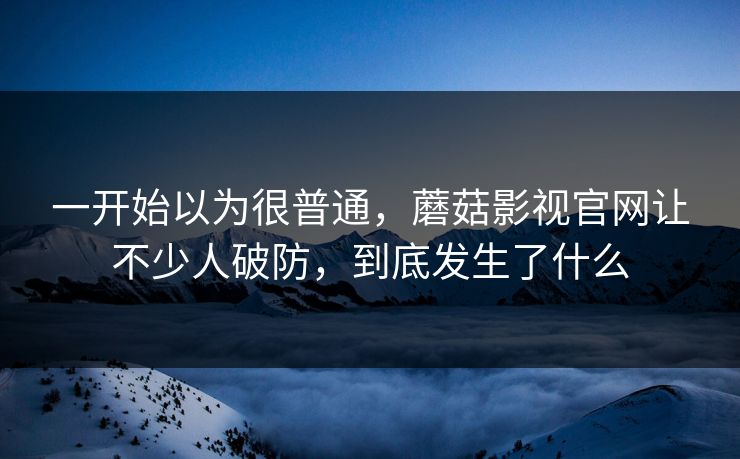 一开始以为很普通，蘑菇影视官网让不少人破防，到底发生了什么