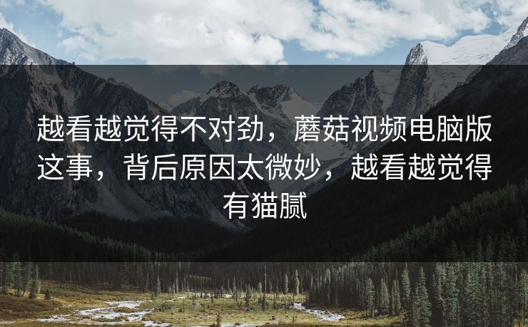 越看越觉得不对劲，蘑菇视频电脑版这事，背后原因太微妙，越看越觉得有猫腻