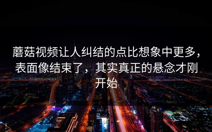 蘑菇视频让人纠结的点比想象中更多，表面像结束了，其实真正的悬念才刚开始