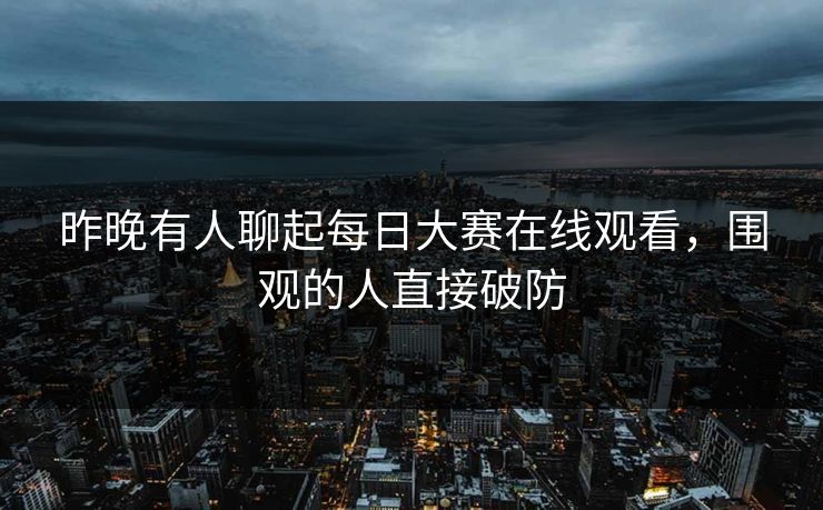昨晚有人聊起每日大赛在线观看，围观的人直接破防