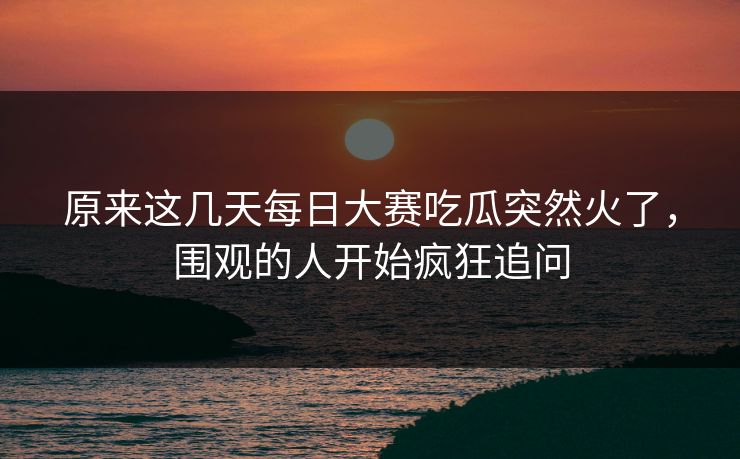 原来这几天每日大赛吃瓜突然火了，围观的人开始疯狂追问