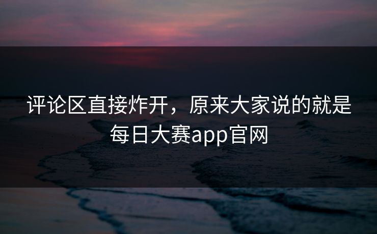 评论区直接炸开，原来大家说的就是每日大赛app官网