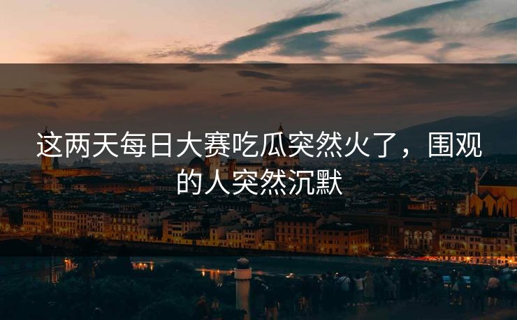 这两天每日大赛吃瓜突然火了，围观的人突然沉默