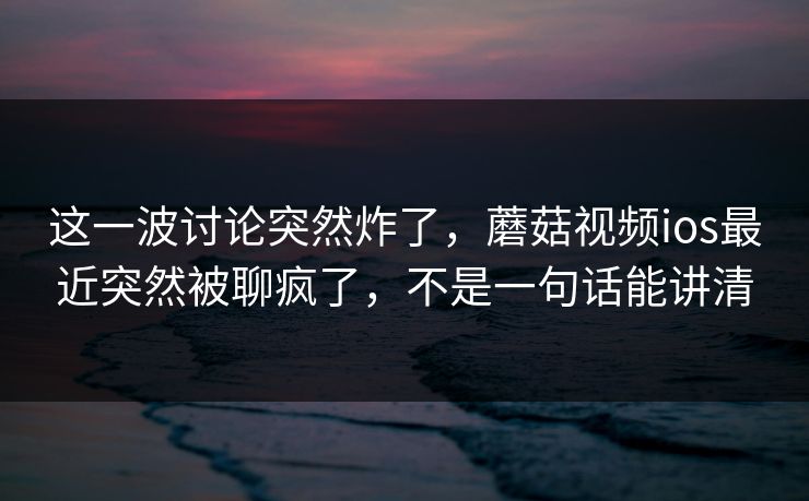 这一波讨论突然炸了，蘑菇视频ios最近突然被聊疯了，不是一句话能讲清