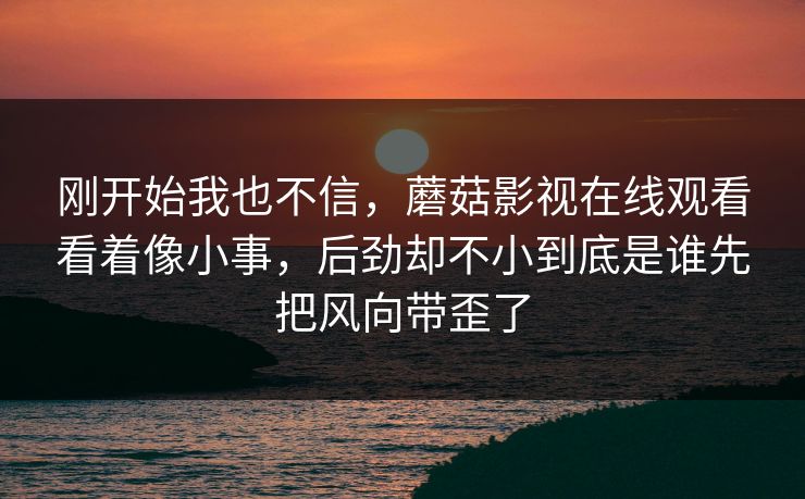 刚开始我也不信，蘑菇影视在线观看看着像小事，后劲却不小到底是谁先把风向带歪了