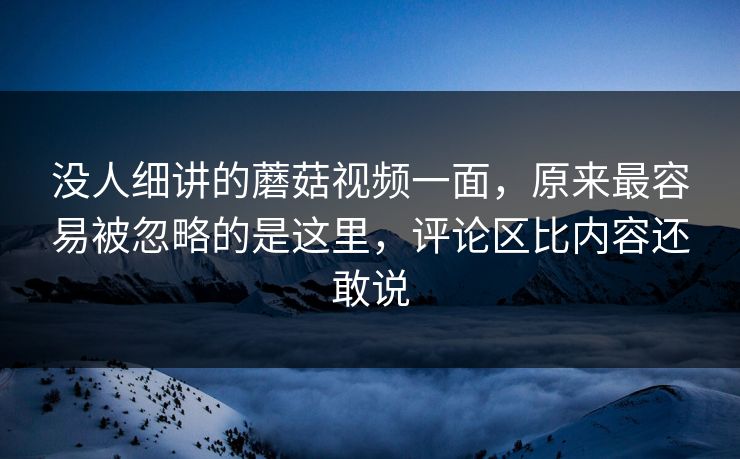 没人细讲的蘑菇视频一面，原来最容易被忽略的是这里，评论区比内容还敢说