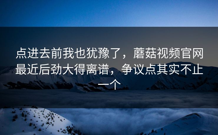点进去前我也犹豫了，蘑菇视频官网最近后劲大得离谱，争议点其实不止一个