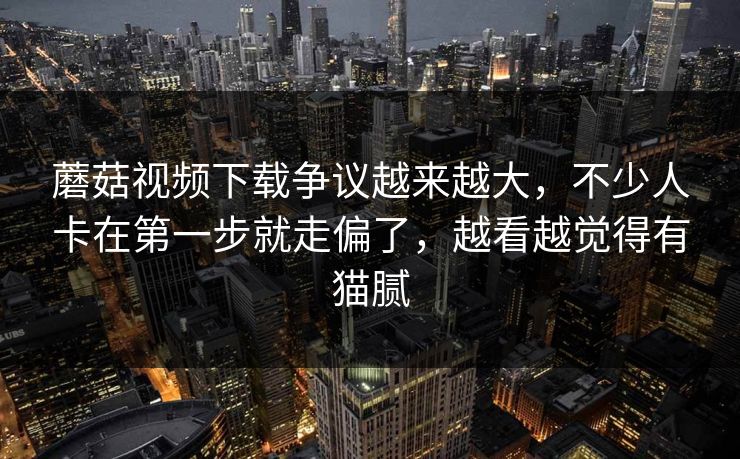 蘑菇视频下载争议越来越大，不少人卡在第一步就走偏了，越看越觉得有猫腻